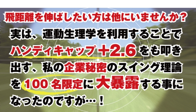 飛距離を伸ばしたい方は他にいませんか？　運動生理学を利用することでハンディキャップ＋２．６をも叩き出す秘密のスイング理論を100名様限定で大暴露します。