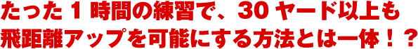 たった１時間の練習で、30ヤード以上も飛距離アップを可能にする方法とは一体？！