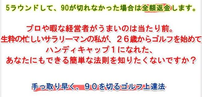 ５ラウンドして、90が切れなかった場合返金されます。プロや暇な経営者がうまいのは当たり前。忙しいサラり一マンが、26歳からゴルフを始めてハンディキャップ１になれた、あなたにもできる簡単な法則を知りたくないですか？　手っ取り早く90を切るゴルフ上達法！