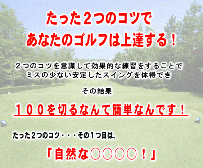 たった２つのコツであなたのゴルフは上達する。２つのコツを意識して効果的な練習をすることでミスの少ない安定したスイングを体得でき、その結果１００を切るなんて簡単なんです。そのコツは自然な・・