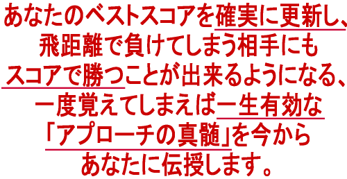 あなたのベストスコアを確実に更新し、飛距離で負けてしまう相手にもスコアで勝つことが出来るようになる、一度覚えてしまえば一生有効な「アプローチの真髄」を今から伝授します。