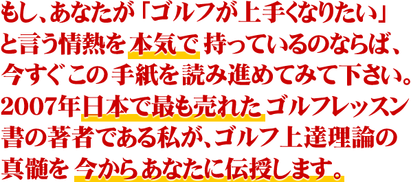 もし、あなたが「ゴルフがうまくなりたい」という情熱を本気で持っているのならば、今すぐこの手紙を読み進めてみて下さい。2007年日本で最も売れたゴルフレッスン書の著者である私が、ゴルフ上達理論の真髄を今からあなたに伝授します。