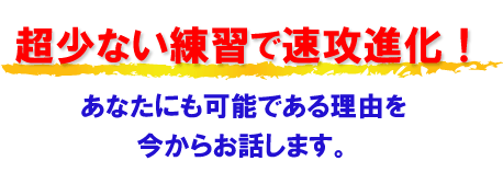 “超少ない練習で速効進化！　あなたにも可能であることを今からお話します