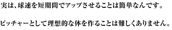 実は球速を短期間でアップさせることは簡単なんです。ピッチャーとして理想的な身体を作ることはそんなに難しくありません。