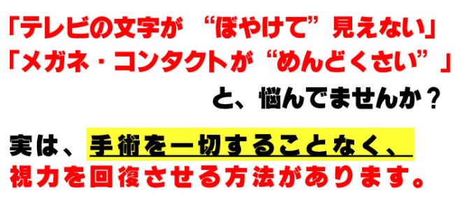 テレビの文字がぼやけて見えない、メガネ・コンタクトがめんどうくさい、と悩んでませんか？　実は手術を一切することなく。視力を回復させる方法があります。