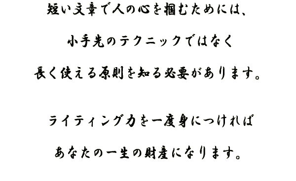 短い文章で人の心を掴むには、小手先のテクニックではなく長く仕える原則を知る必要があります。ライティング力を一度身につければあなたの財産になります。