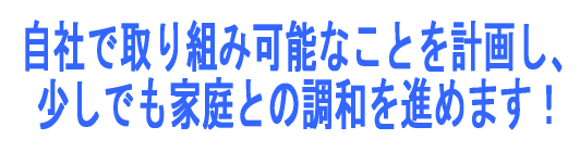 自社で取り組み可能なことを計画し、少しでも家庭との調和を進めます