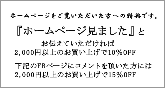 ホームページをご覧になっていただいた方への特典です。『ホームページを見ました』とお伝えいただければ2,000円以上のお買い上げで10％OFF。下記のFBページにコメントを頂いた方には2,000円以上のお買い上げで15％OFF。