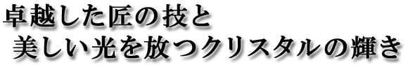 卓越した匠の技と美しい光を放つクリスタルの輝き。