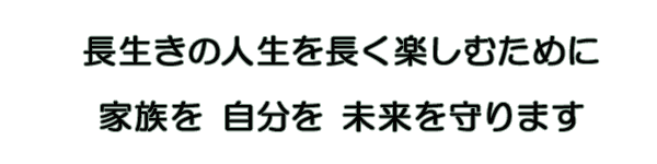 長生きの人生を長く楽しむために 家族を 自分を 未来を 守ります