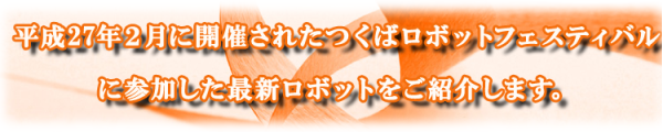 平成27年2月11日に開催されたつくばロボットフェスティバルに参加した最新のロボットをご紹介します。
